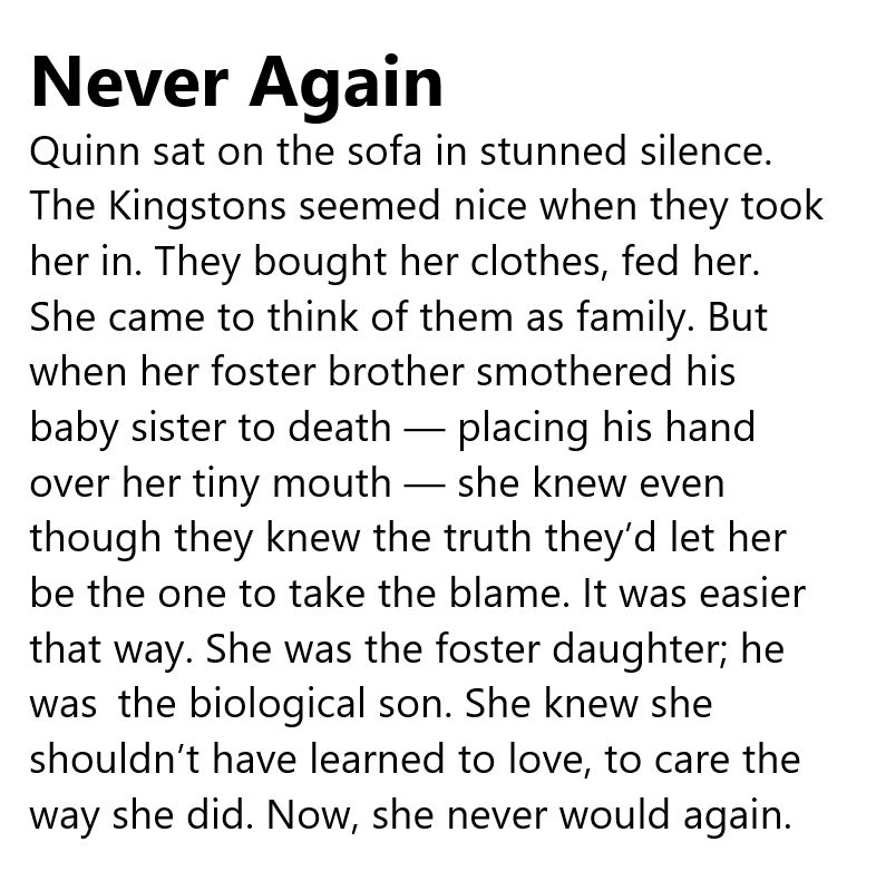 Never Again

Quinn sat on the sofa in stunned silence. The Kingstons seemed nice when they took her in. They bought her clothes, fed her. She came to think of them as family. But when her foster brother smothered his baby sister to death — placing his hand over her tiny mouth — she knew even though they knew the truth they’d let her be the one to take the blame. It was easier that way. She was the foster daughter; he was the biological son. She knew she shouldn’t have learned to love, to care the way she did. Now, she never would again.