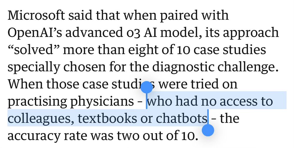 Microsoft said that when paired with OpenAI's advanced 03 AI model, its approach "solved" more than eight of 10 case studies specially chosen for the diagnostic challenge. When those case studios were tried on practising physicians - who had no access to colleagues, textbooks or chatbots - the accuracy rate was two out of 10.