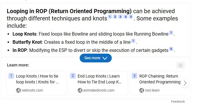 Looping in ROP (Return Oriented Programming) can be achieved through different techniques and knots. Some examples include:
• Loop Knots: Fixed loops like Bowline and sliding loops like Running Bowline".
• Butterfly Knot: Creates a fixed loop in the middle of a line !.
• In ROP: Modifying the ESP to divert or skip the execution of certain gadgets
See more
Learn more:
Loop Knots | How to tie loop knots | Knots for ...
netknots.com
2 End Loop Knots | Learn
How to Tie End Loop K...
animatedknots.com
3 ROP Chaining: Return
Oriented Programming
ired.team
Feedback