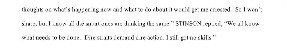 thoughts on what's happening now and what to do about it would get me arrested. So I won't share, but I know all the smart ones are thinking the same." STINSON replied, "We all know what needs to be done. Dire straits demand dire action. I still got no skills."