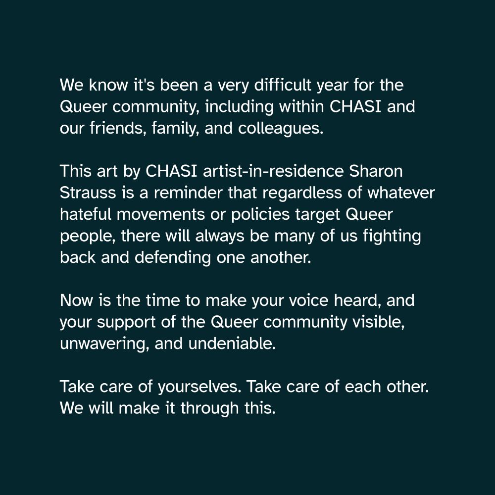 White text on a dark blue background. It reads: "Tomorrow, May 17, is the International Day against Homophobia, Transphobia, and Biphobia.

We know it's been a very difficult year for the Queer community, including within CHASI and our friends, family, and colleagues.

This art by CHASI artist-in-residence Sharon Strauss is a reminder that regardless of whatever hateful movements or policies target Queer people, there will always be many of us fighting back and defending one another.

Now is the time to make your voice heard, and your support of the Queer community visible, unwavering, and undeniable.

Take care of yourselves. Take care of each other. We will make it through this."