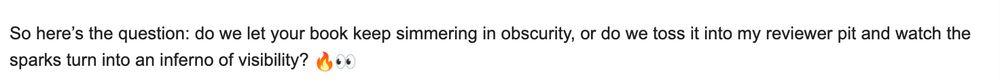 So here’s the question: do we let your book keep simmering in obscurity, or do we toss it into my reviewer pit and watch the sparks turn into an inferno of visibility? 🔥👀