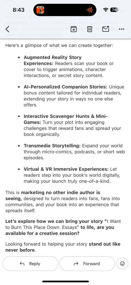 8:43
今 74
<
••
Here's a glimpse of what we can create together:
• Augmented Reality Story
Experiences: Readers scan your book or cover to trigger animations, character interactions, or secret story content.
• Al-Personalized Companion Stories: Unique bonus content tailored for individual readers, extending your story in ways no one else offers.
• Interactive Scavenger Hunts & Mini-Games: Turn your plot into engaging challenges that reward fans and spread your book organically.
• Transmedia Storytelling: Expand your world through micro-comics, podcasts, or short web episodes.
• Virtual & VR Immersive Experiences: Let readers step into your book's world digitally, making your launch truly one-of-a-kind.
This is marketing no other indie author is seeing, designed to turn readers into fans, fans into communities, and your book into an experience that spreads itself.
Let's explore how we can bring your story "I Want to Burn This Place Down: Essays" to life, are you available for a creative session?
Looking forward to helping your story stand out like never before.
4 Reply
→ Forward