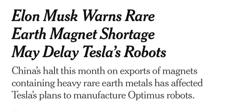 NYT headline:
Elon Musk Warns Rare Earth Magnet Shortage May Delay Tesla's Robots
China's halt this month on exports of magnets containing heavy rare earth metals has affected Teslas plans to manufacture Optimus robots.