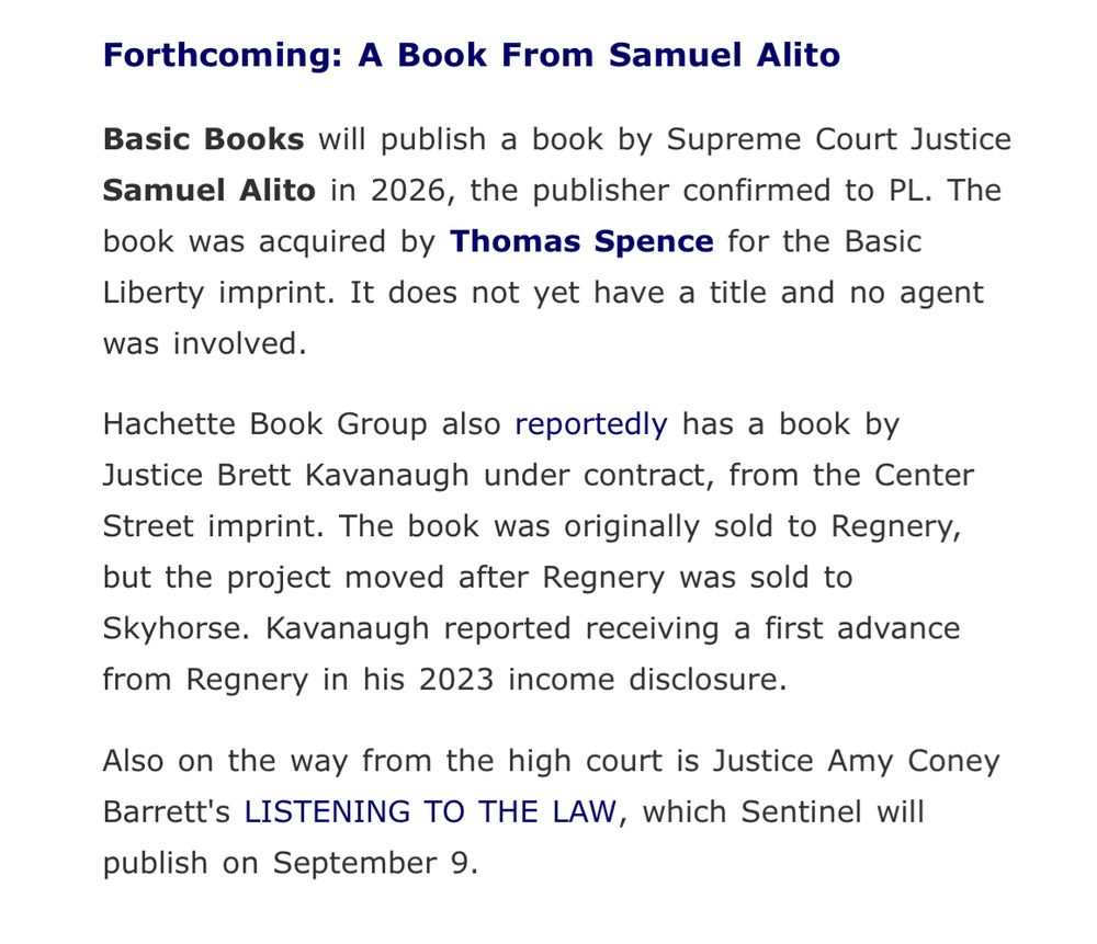 Forthcoming: A Book From Samuel Alito

Basic Books will publish a book by Supreme Court Justice Samuel Alito in 2026, the publisher confirmed to PL. The book was acquired by Thomas Spence for the Basic Liberty imprint. It does not yet have a title and no agent was involved.

Hachette Book Group also reportedly has a book by Justice Brett Kavanaugh under contract, from the Center Street imprint. The book was originally sold to Regnery, but the project moved after Regnery was sold to Skyhorse. Kavanaugh reported receiving a first advance from Regnery in his 2023 income disclosure.

Also on the way from the high court is Justice Amy Coney Barrett's LISTENING TO THE LAW, which Sentinel will publish on September 9.