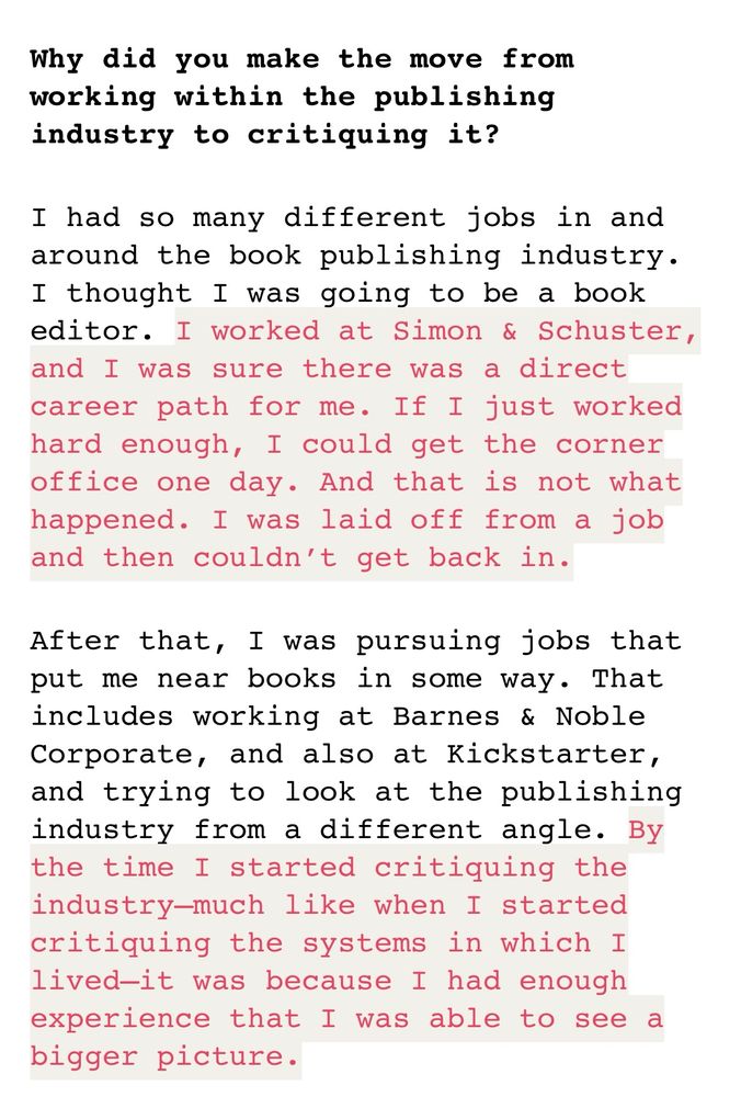 Why did you make the move from working within the publishing industry to critiquing it?

I had so many different jobs in and around the book publishing industry. I thought I was going to be a book editor. I worked at Simon & Schuster, and I was sure there was a direct career path for me. If I just worked hard enough, I could get the corner office one day. And that is not what happened. I was laid off from a job and then couldn’t get back in.

After that, I was pursuing jobs that put me near books in some way. That includes working at Barnes & Noble Corporate, and also at Kickstarter, and trying to look at the publishing industry from a different angle. By the time I started critiquing the industry—much like when I started critiquing the systems in which I lived—it was because I had enough experience that I was able to see a bigger picture.
