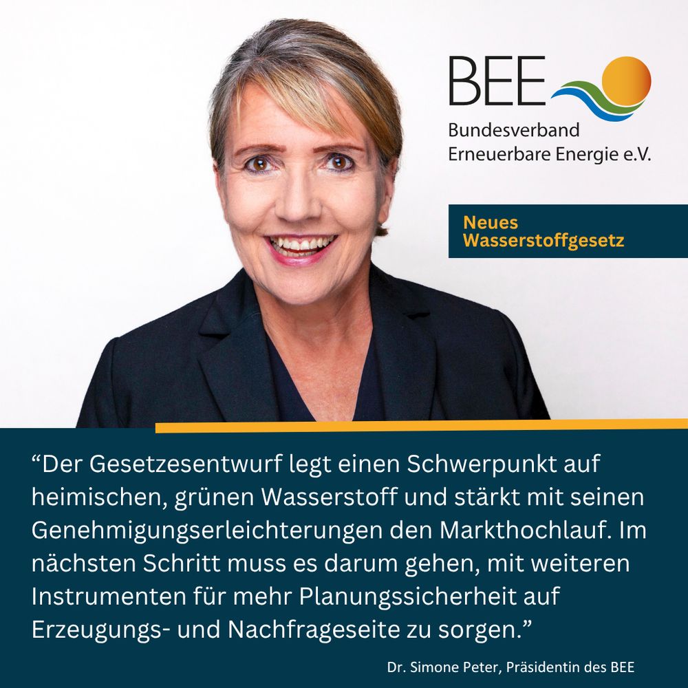Grafik vom BEE mit folgendem Inhalt: Zitat von Dr. Simone Peter, Präsidentin des BEE:
„Der Gesetzesentwurf legt einen Schwerpunkt auf heimischen, grünen Wasserstoff und stärkt mit seinen Genehmigungserleichterungen den Markthochlauf. Im nächsten Schritt muss es darum gehen, mit weiteren Instrumenten für mehr Planungssicherheit auf Erzeugungs- und Nachfrageseite zu sorgen.“
