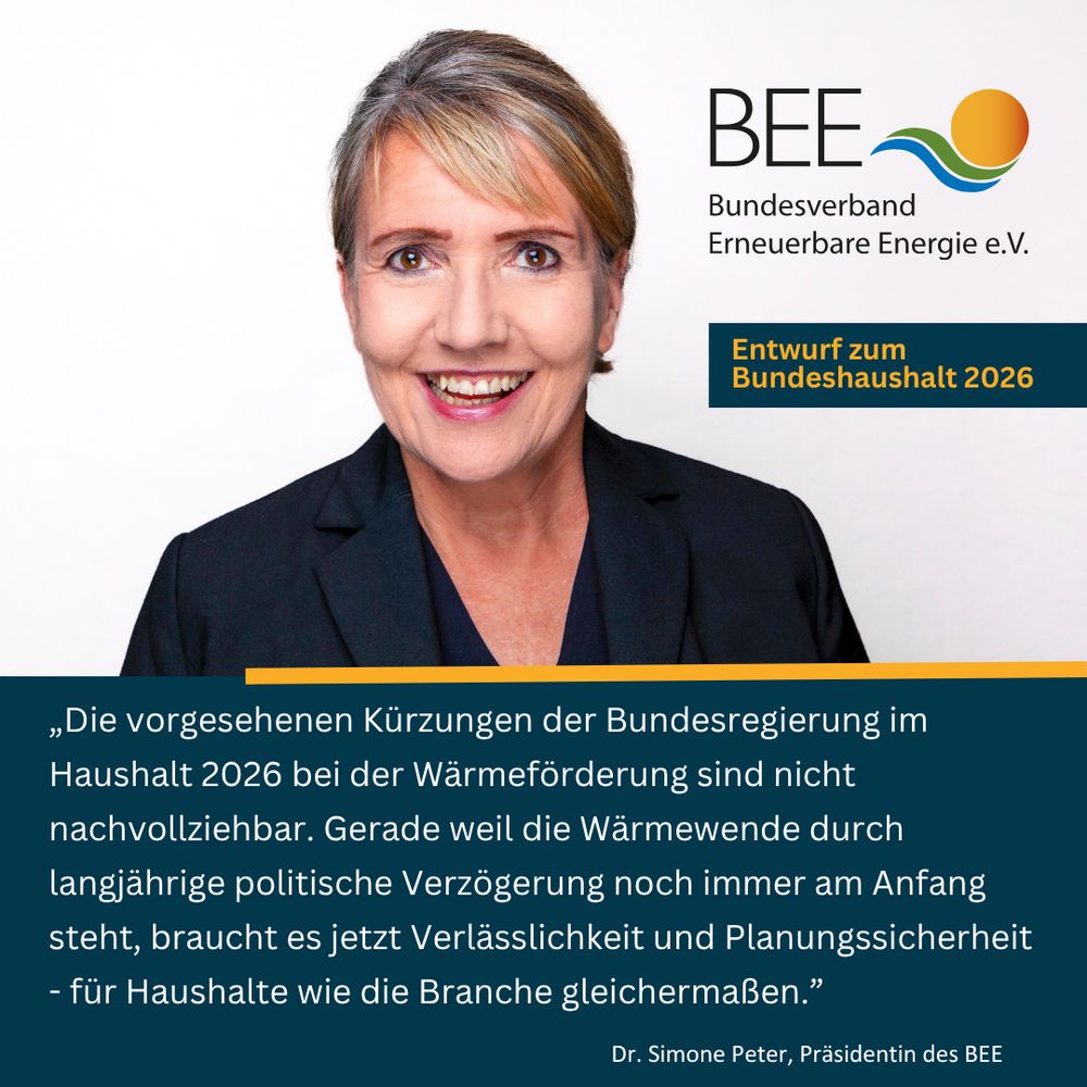 Grafik mit einem Bild von Dr. Simone Peter, Präsidentin des BEE mit folgendem Zitat zum am 30.7.2025 verabschiedeten Entwurf zum deutschen Bundeshaushalt 2026: „Die vorgesehenen Kürzungen der Bundesregierung im Haushalt 2026 bei der Wärmeförderung sind nicht nachvollziehbar. Gerade weil die Wärmewende durch langjährige politische Verzögerung noch immer am Anfang steht, braucht es jetzt Verlässlichkeit und Planungssicherheit - für Haushalte wie die Branche gleichermaßen.”