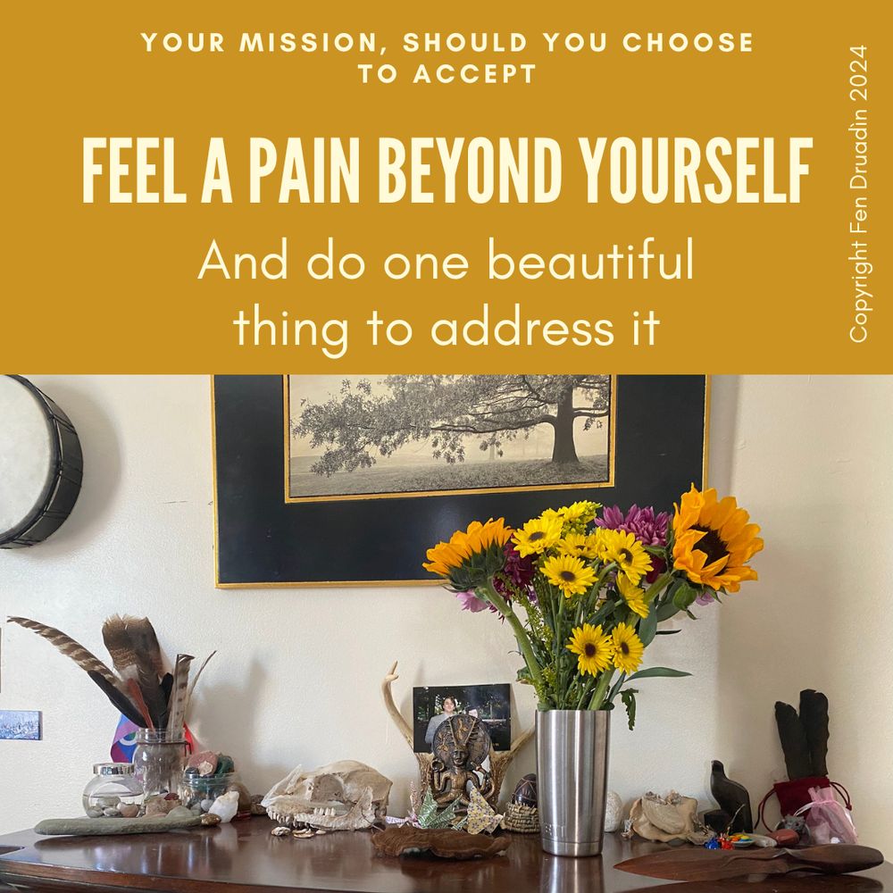 Cream words on a yellow background above an image. Words read: "Your mission, should you choose to accept: Feel a pain beyond yourself and do one beautiful thing to address it." Copyright information is offered on the right-hand side and reads "Copyright Fen Druadìn 2024)." Image is of several items arranged on a polished wood surface. Prominent is a stainless steel vase of bright yellow and purple flowers, several bones including an animal skull, as well as rocks, antlers, dried mushrooms, several figurines, feathers, a pride flag, a wooden dagger, paper dragons, and a photo of a man with a young person (the photo is of the author when young, with one of their beloved dead).