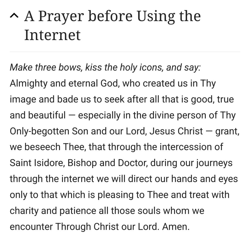 A Prayer before Using the Internet 

Make three bows, kiss the holy icons, and say: Almighty and eternal God, who created us in Thy image and bade us to seek after all that is good, true and beautiful especially in the divine person of Thy Only-begotten Son and our Lord, Jesus Christ grant, we beseech Thee, that through the intercession of Saint lsidore, Bishop and Doctor, during our journeys through the internet we will direct our hands and eyes only to that which is pleasing to Thee and treat with charity and patience all those souls whom we encounter Through Christ our Lord. Amen.