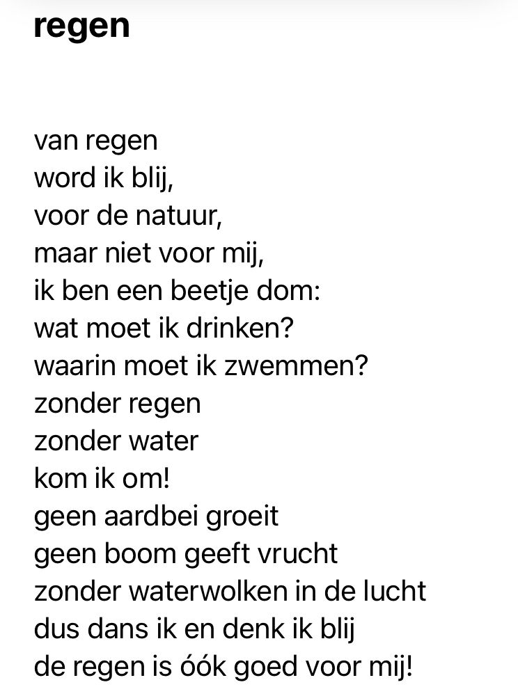 
van regen
word ik blij,
voor de natuur,
maar niet voor mij,
ik ben een beetje dom:
wat moet ik drinken?
waarin moet ik zwemmen?
zonder regen
zonder water
kom ik om!
geen aardbei groeit
geen boom geeft vrucht
zonder waterwolken in de lucht
dus dans ik en denk ik blij
de regen is óók goed voor mij!