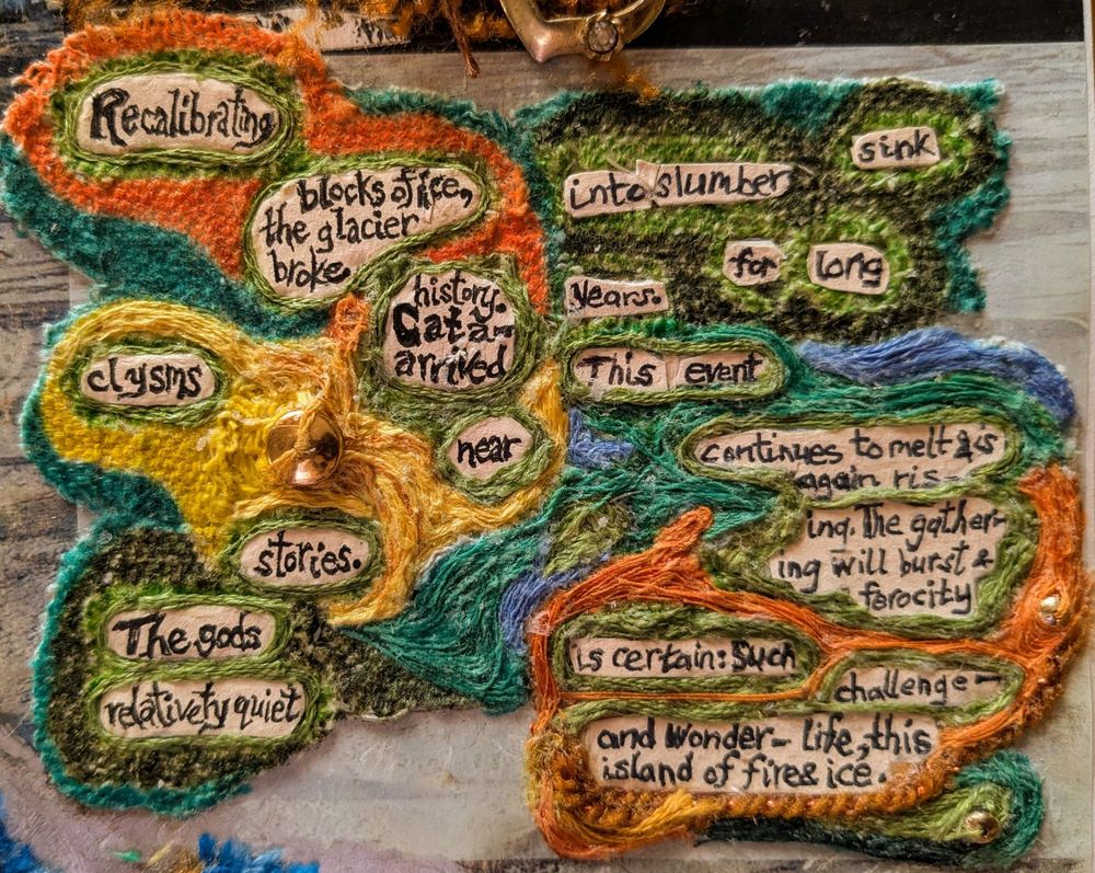 Detail from the right panel, focusing a found poem. 

The original text is at the base from a vintage NatGeo page.

The poem is from words on the NatGeo page.   

Text is written in blank ink on light-peach mat board.

Atop of the mag -page "base" is canvas. Notice the grid texture visible on left side.

The canvas is  inked orange, yellow, light blue, & varied greens.  

 Now I'm layering mostly embroidery floss of corresponding colors atop of the inked canvas. (Note the threads that are placed to flow.)

A few metal beads are affixed with the floss. 

Some yarn also is affixed over canvas.