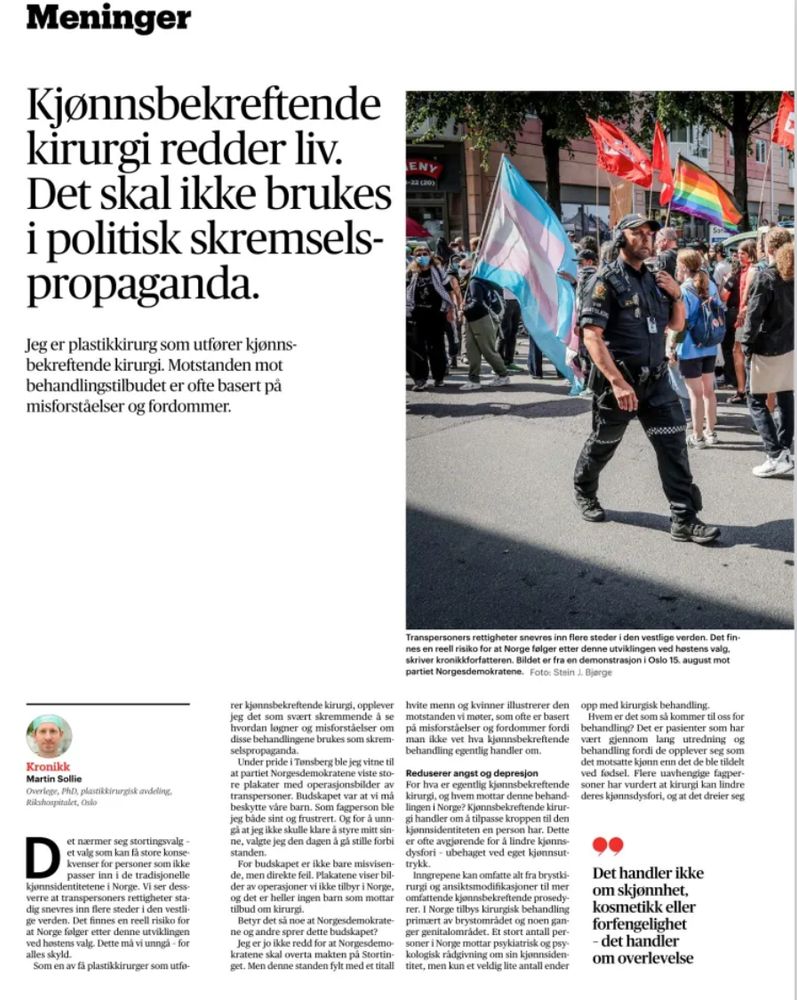 Meninger Kjonnsbekreftende kirurgi redder liv. Det skal ikke brukes i politisk skremsels- propaganda. Jeg er plastikkirurg som utforer kjonns- bekreftende kirurgi. Motstanden mot behandlingstilbudet er ofte basert pä misforstäelser og fordommer.

ENY

Transpersoners rettigheter snevres inn flere steder i den vestlige verden. Det fin- nes en reeli risiko for at Norge felger etter denne utviklingen ved hestens valg. skriver kronikkforfatteren. Bildet er fra en demonstrasjon i Oslo 15, august mot partiet Norgesdemokratene. Foto: Stein J. Bjerge hvite menn og kvinner illustrerer den motstanden vi moter, som ofte er basert pä misforstäelser og fordommer fordi | man ikke vet hva kjonnsbekreftende behandling egentlig handier om. Reduserer angst og depresjon For hva er egentlig kjonnsbekreftende kirurgi, og hvem mottar denne behand- lingen i Norge? Kjonnsbekreftende kirur- gi handier om à tilpasse kroppen til den kjonnsidentiteten en person har. Dette er ofte avgjorende for à lindre kjonns- dysfori - ubehaget ved eget kjonnsut. trykk. Inngrepene kan omfatte alt fra brystki- rurgi og ansiktsmodihikasjoner til mer omfattende kjonnsbekreftende prosedy- rer. I Norge tilbys kirungisk behandling primært av brystomrädet og noen gan- ger genitalomrädet. Et stort antall per- soner i Norge mottar psykiatrisk og psy kologisk rädgivning om sin kjonnsiden- titet, men kun et veldig lite antall ender

rer kjonnsbekreftende kirurgi, opplever jeg det som svart skremmende á se hvordan logner og misforstäelser om disse behandlingene brukes som skrem- selspropaganda. Under pride i Tonsberg ble jeg vitne til at partiet Norgesdemokratene viste sto- re plakater med operasjonsbilder av transpersoner. Budskapet var at vi má beskytte väre barn. Som fagperson ble jeg bäde sint og frustrert. Og for à unn- gà at jeg ikke skulle klare à styre mitt sin- ne, valgte jeg den dagen à gà stille forbi standen. For budskapet er ikke bare misvisen- de, men direkte feil. Plakatene viser bil- der av operasioner vi…