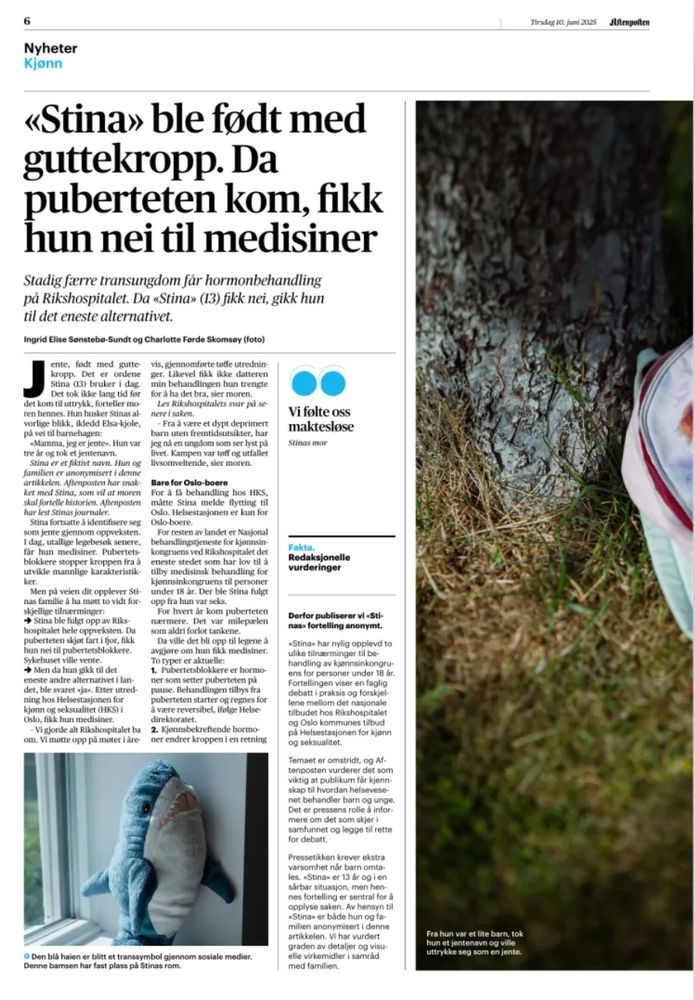 6 Nyheter Kjonn «Stina» ble fodt med guttekropp. Da puberteten kom, fikk hun nei til medisiner Stadig færre transungdom fär hormonbehandling pả Rikshospitalet. Da «Stina» (13) fikk nei, gikk hun til det eneste alternativet. Ingrid Elise Sonstebo-Sundt og Charlotte Forde Skomsey (foto) Det er ordene Stina (13) bruker i dag. Det tok ikke lang tid for det kom til uttrykk, forteller mo- ren hennes. Hun husker Stinas al- | vorlige blikk, ikledd Elsa-kjole, pa vei til barnehagen: «Mamma, jeg er jentee. Hun var tre ar og tok et jentenavn. Stina er et fiktivt navn. Hun og familien er anonymisert i denne artikkelen. Aftenposten har snak ket med Stina, som vil at moren skal fortelle historien. Aftenposten har lest Stinas journaler. Stina fortsatte à identifisere seg som jente gjennom oppveksten. 1 dag, utallige legebesok senere, fär hun medisiner. Pubertets- blokkere stopper kroppen fra à utvikle mannlige karakteristik- ker. Men pả veien dit opplever Sti- nas familie à ha mott to vidt for- skjellige tilnarminger: → Stina ble fulgt opp av Riks- hospitalet hele oppveksten. Da puberteten skjot fart i fjor, fikk hun nei til pubertetsblokkere. Sykehuset ville vente. Men da hun gikk til det eneste andre alternativet i lan- det, ble svaret «ja». Etter utred- ning hos Helsestasjonen for kjonn og seksualitet (HKS) i Oslo, fikk hun medisiner. - Vi gjorde alt Rikshospitalet ba om. Vi mette opp pà moter lare- • Den blä haien er blitt et transsymbol giennom sosiale medier. Denne bamsen har fast plass pá Stinas rom.

Tirsdag 10. juni 2025

SlNempoften

ger. Likevel fikk ikke datteren min behandlingen hun trengte for à ha det bra, sier moren. Les Rikshospitalets svar pù se- nere i saken. - Fra à være et dypt deprimert barn uten fremtidsutsikter, har jeg nà en ungdom som ser lyst pà livet. Kampen var toff of utfallet livsomveltende, sier moren. Bare for Oslo-boere For a fa behandling hos HKS, mätte Stina melde flytting til Oslo. Helsestasjonen er kun for Oslo-boere. For resten av landet er N…