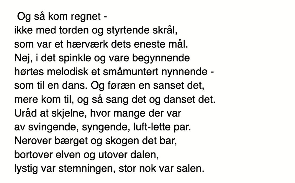 Og sà kom regnet - ikke med torden og styrtende skräl, som var et hærværk dets eneste mäl. Nej, i det spinkle og vare begynnende hortes melodisk et smämuntert nynnende - som til en dans. Og foræn en sanset det, mere kom til, og sả sang det og danset det. Uräd at skjelne, hvor mange der var av svingende, syngende, luft-lette par. Nerover bærget og skogen det bar, bortover elven og utover dalen, lystig var stemningen, stor nok var salen.