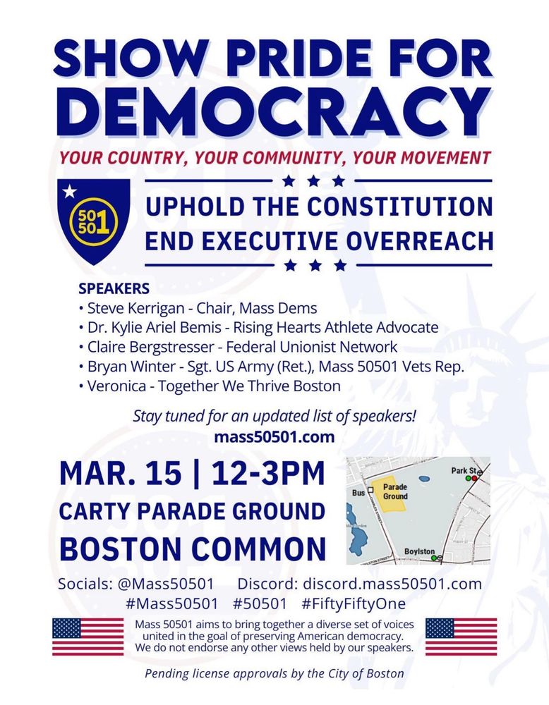 Flyer advertising Mass50501’s demonstration on the Boston Common on Saturday March 15 from 12-3 pm.

Speakers will include:
Steve Kerrigan, Chair Ma Dems
Dr. Kylie Ariel Bemis - Rising Hearts Athlete Advocate
Claire Bergstresser - Federal Unionist Network
Bryan Winter - Sgt. US Army (Ret.)
Veronica - Together We Thrive Boston