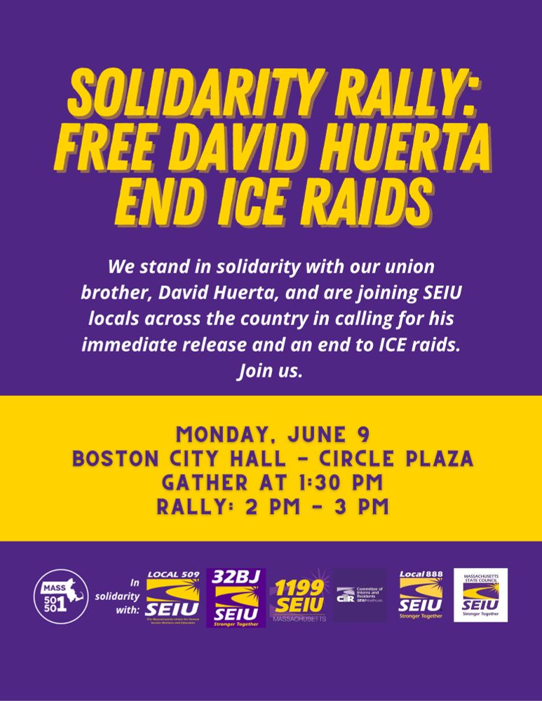 SOLIDARITY RALLY:
FREE DAVID HUERTA
END ICE RAIDS
We stand in solidarity with our union brother, David Huerta, and are joining SEIU locals across the country in calling for his immediate release and an end to ICE raids.
Join us.
MONDAY, JUNE 9
BOSTON CITY HALL - CIRCLE PLAZA
GATHER AT 1:30 PM
RALLY: 2 PM - 3 PM
