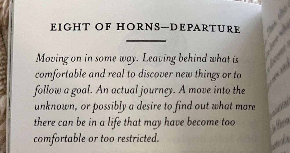 EIGHT OF HORNS-DEPARTURE
Moving on in some way. Leaving behind what is comfortable and real to discover new things or to follow a goal. An actual journey. A move into the unknown, or possibly a desire to find out what more there can be in a life that may have become too comfortable or too restricted.