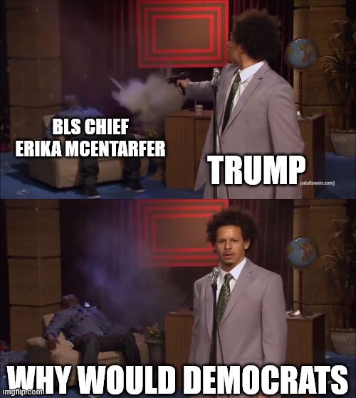 Meme template, Eric Andre shooting Hannibal Buress in a chair

Top frame: Trump shoots BLS Chief Erika McEntarfer
(a reference to her firing after releasing a subpar but accurate jobs report in August)

Bottom Frame: WHY WOULD DEMOCRATS