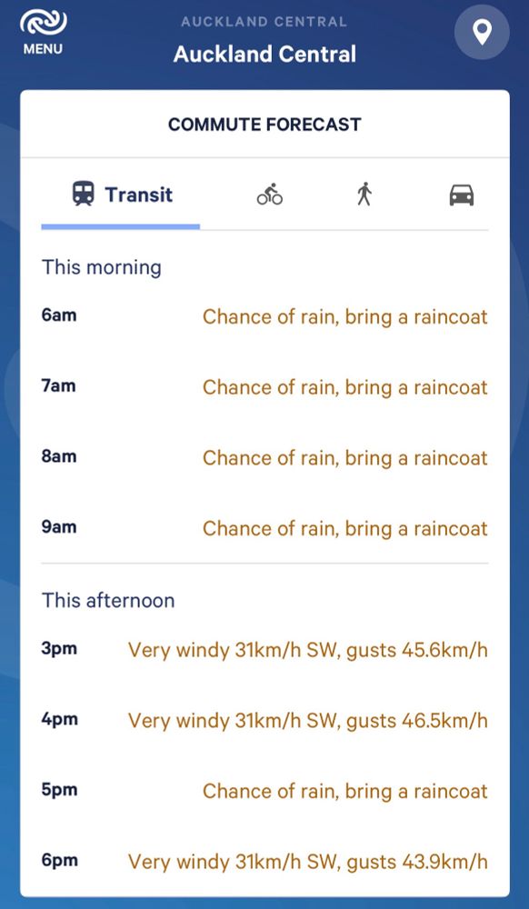 COMMUTE FORECAST
Transit



This morning
6am


Chance of rain, bring a raincoat
7am


Chance of rain, bring a raincoat
8am


Chance of rain, bring a raincoat
9am


Chance of rain, bring a raincoat
This afternoon
3pm

Very windy 31km/h SW, gusts 45.6km/h

4pm

Very windy 31km/h SW, gusts 46.5km/h

5pm


Chance of rain, bring a raincoat
6pm

Very windy 31km/h SW, gusts 43.9km/h