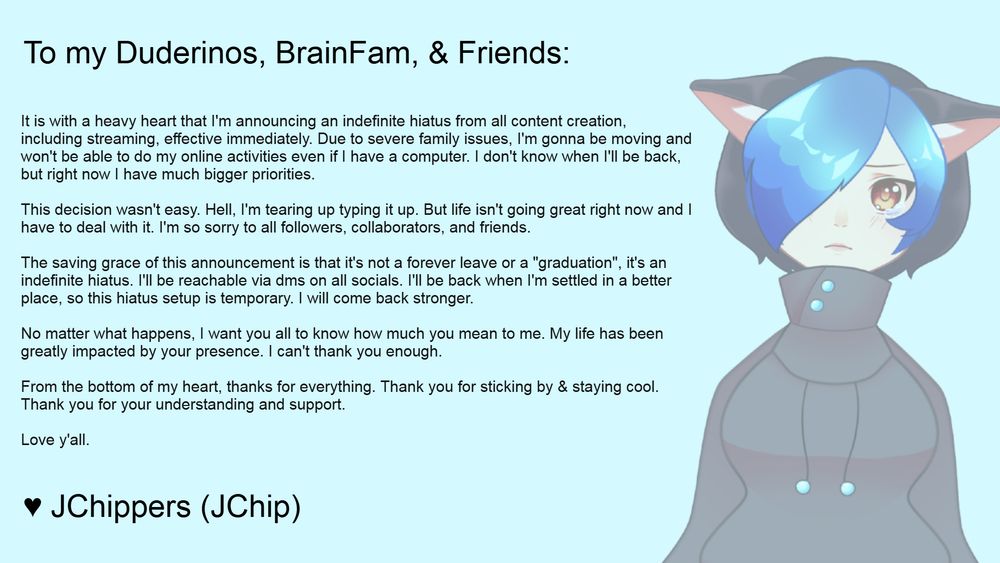 Graphic of a sad faded JChippers on the right side, and a wall of text on the left side announcing an indefinite hiatus. It reads the following:

"To my Duderinos, BrainFam, & Friends: It is with a heavy heart that I'm announcing an indefinite hiatus from all content creation, including streaming, effective immediately. Due to severe family issues, I'm gonna be moving and won't be able to do my online activities even if I have a computer. I don't know when I'll be back, but right now I have much bigger priorities.

This decision wasn't easy. Hell, I'm tearing up typing it up. But life isn't going great right now and I have to deal with it. I'm so sorry to all followers, collaborators, and friends.

The saving grace of this announcement is that it's not a forever leave or a "graduation", it's an indefinite hiatus. I'll be reachable via dms on all socials. I'll be back when I'm settled in a better place, so this hiatus setup is temporary. I will come back stronger.

No matter what happens, I want you all to know how much you mean to me. My life has been greatly impacted by your presence. I can't thank you enough.

From the bottom of my heart, thanks for everything. Thank you for sticking by & staying cool. Thank you for your understanding and support. Love y'all."
Signed with a heart, JChippers (JChip).