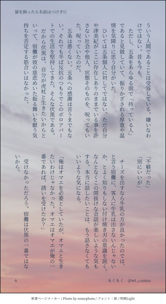　ただし、五条をあらゆる面で「持っている人」であると見做していて、振りかざされる厚意や温情を気障りに思う自分がいた。
　ひいては五条個人に対してではない、ただ自分や津美紀がここに存在しありのままでいる事を許さない社会や他人、状態そのものを、呪ってもいた。呪っていたのだ。
　五条は悪くない。五条への感謝は言うまでもない。それでも半ば反抗のつもりでこのボロアパートでの生活を堅持してきた。そんな伏黒である。
　だから伏黒は、自分が虎杖と生きたいからといって、宿儺が彼の慈悲めいた振る舞いを厭う気持ちを否定する筋合いはなかった。
　
「不躾だった」
「別にいいが」

　チーズを出すなら牛乳の方が良かったのでは、と言う宿儺に、客人に牛乳は出さないんじゃないか、とよく知りもしない付け焼き刃の常識を説く。なんとなくこの間抜けな会話が楽しいような気もする。本当に話したいことは、もう話さなくてもいいような気になる。

「俺はオマエを必要としていたが、オマエと生きたいわけじゃなかった。オマエはオマエが俺の一番であれば、誘いを受けたか？」
