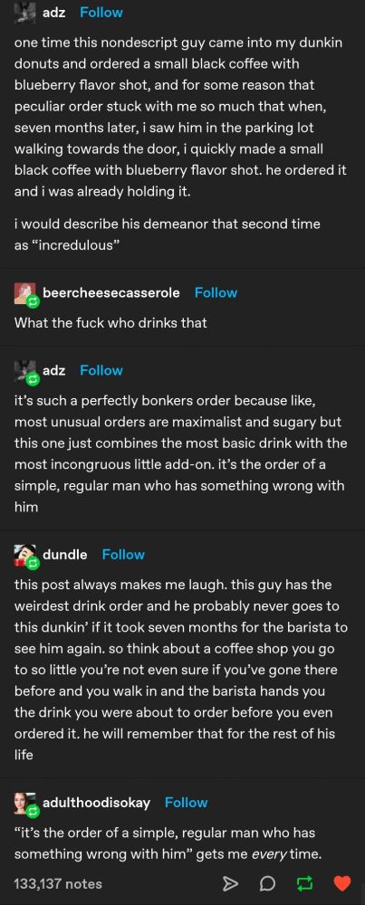tumblr user "adz" posts:
one time this nondescript guy came into my dunkin donuts and ordered a small black coffee with blueberry flavor shot, and for some reason that peculiar order stuck with me so much that when, seven months later, I saw him in the parking lot walking towards the door, I quickly made a small black coffee with blueberry flavor shot. he ordered it and i was already holding it.
i would describe his demeanor that second time as "incredulous"

tumblr user "beercheesecasserole" responds:
What the fuck who drinks that

tumblr user "adz" responds:
it's such a perfectly bonkers order because like, most unusual orders are maximalist and sugary but this one just combines the most basic drinks with the most incongruous little add-on. it's the order of a simple, regular man who has something wrong with him

tumblr user "dundle" responds:
this post always makes me laugh. this guy has the weirdest drink order and he probably never goes to this dunkin' if it took seven months for the barista to see him again. so think about a coffee shop you go to so little you're not even sure if you've gone there before and you walk in and the barista hands you the drink you were about to order before you even ordered it. he will remember that for the rest of his life

tumblr user "adulthoodisokay" responds:
"it's the order of a simple, regular man who has something wrong with him" gets me every time.