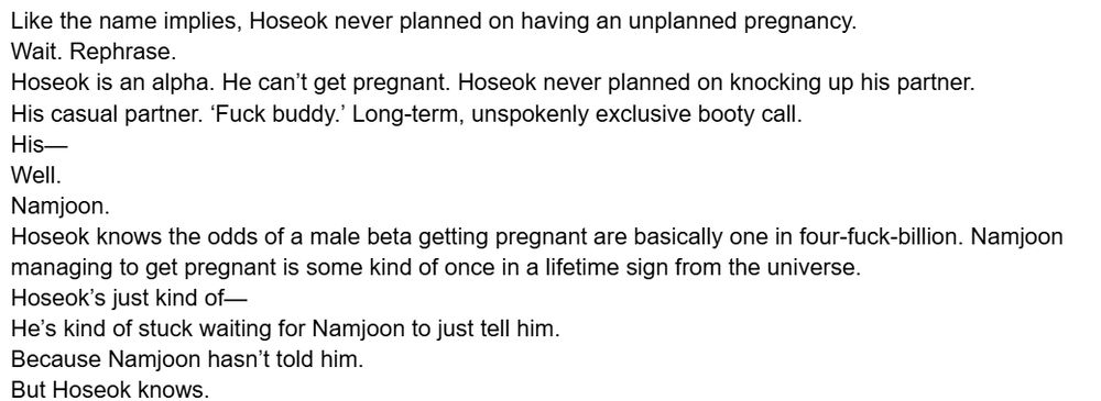 Like the name implies, Hoseok never planned on having an unplanned pregnancy. 
Wait. Rephrase. 
Hoseok is an alpha. He can’t get pregnant. Hoseok never planned on knocking up his partner. 
His casual partner. ‘Fuck buddy.’ Long-term, unspokenly exclusive booty call. 
His—
Well. 
Namjoon. 
Hoseok knows the odds of a male beta getting pregnant are basically one in four-fuck-billion. Namjoon managing to get pregnant is some kind of once in a lifetime sign from the universe. 
Hoseok’s just kind of— 
He’s kind of stuck waiting for Namjoon to just tell him. 
Because Namjoon hasn’t told him. 
But Hoseok knows. 
