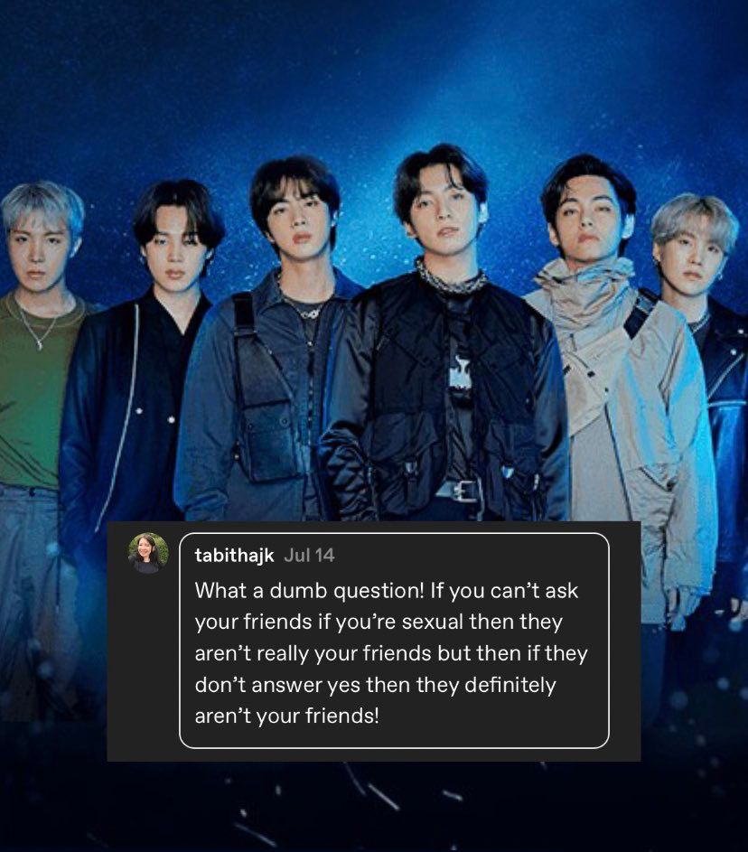 Picture of Hoseok Jimin Seokjin Jungkook Taehyung and Yoongi with a reply to the text post that reads:

“What a dumb question! If you can't ask your friends if you're sexual then they aren't really your friends but then if they don't answer yes then they definitely aren't your friends!”