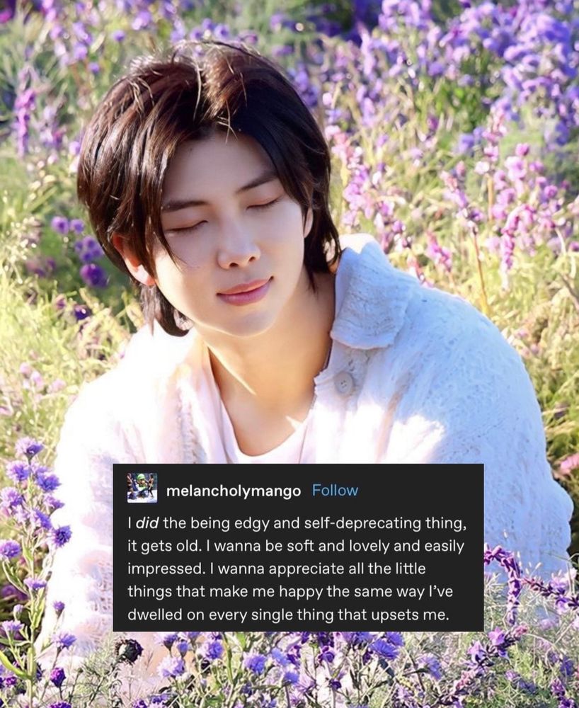 Photo of Namjoon with a tumblr post on it that says:

“I did the being edgy and self-deprecating thing, it gets old. I wanna be soft and lovely and easily impressed. I wanna appreciate all the little things that make me happy the same way l've dwelled on every single thing that upsets me.”
