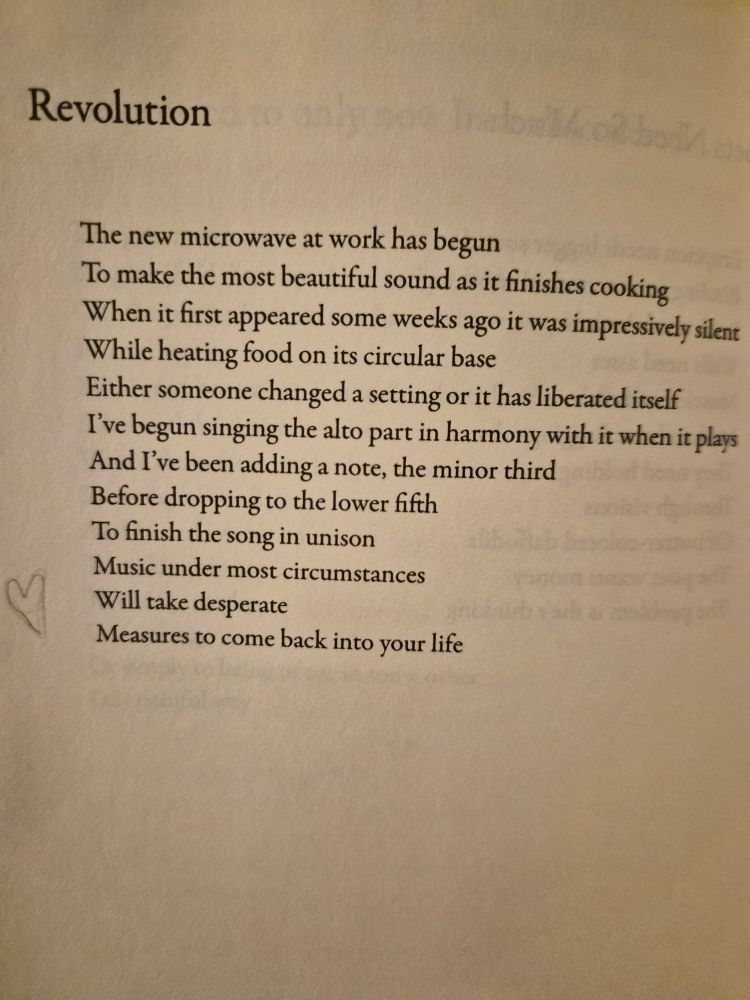 Poem text:

Revolution 

The new microwave at work has begun
To make the most beautiful sound.as it finishes cooking
When it first appeared some weeks ago it was impressively silent
While heating food on its circular base
Either someone changed a setting or it has liberated itself
I've begun singing the alto part in harmony with it while it plays
And i've been adding a note, the minor third
Before dropping to the lower fifth
To finish the song in unison
Music under most circumstances
Will take desperate
Measures to come back into your life