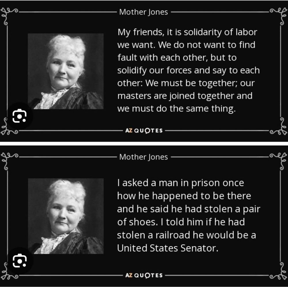 Mother Jones and two of her quotes. “My friends, it is solidarity of labor we want. We do not want to find fault with each other, but to solidify our forces and say to each other: We must be together; our masters are joined together and we must do the same thing.” And “I asked a man in prison once how he happened to be there and he said he had stolen a pair of shoes. I told him if he had stolen a railroad he would be a United States Senator.”
