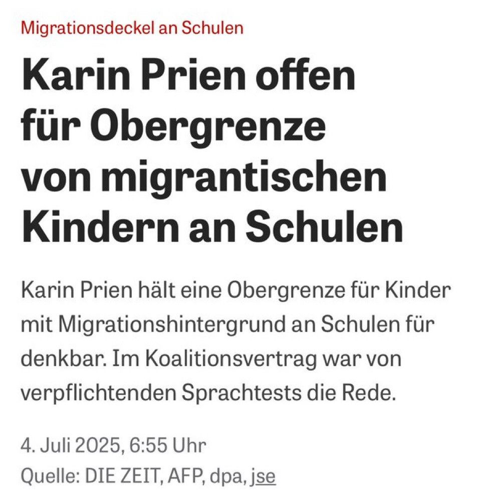 Schlagzeile, DIE ZEIT, 4. Juli 2025:
Karin Prien offen für Obergrenze von migrantischen Kindern an Schulen.
Karin Prien hält eine Obergrenze für Kinder mit Migrationshintergrund an Schulen für Denkbar. Im Koalitionsvertrag war von verpflichtenden Sprachrests die Rede.