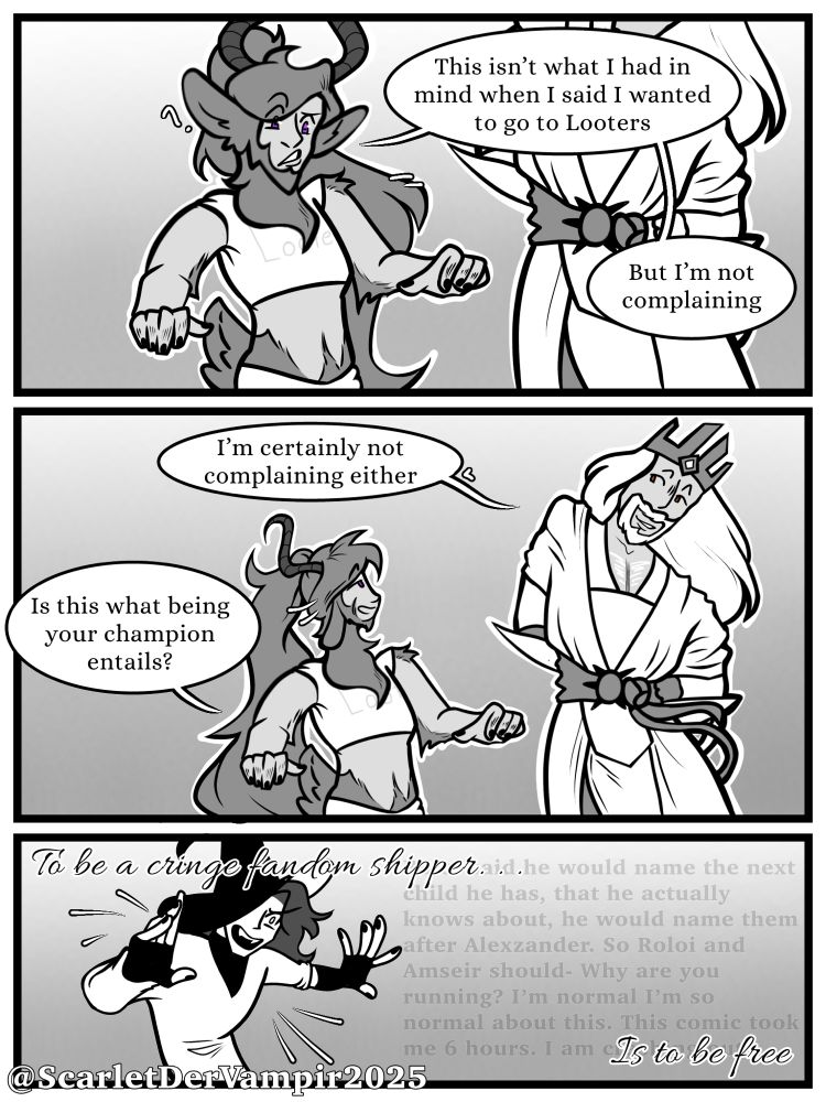 Roloi with a new revealing outfit, “this isn’t what I mean when I said I wanted to  go to Looters, But I’m not complaining”
Amsier, “I’m certainly not complaint either”
Roloi, “is this what being your champion entails

The final panel is me crashing out it with “To be a cringe fandom shipper… is to be free” text overlayed
