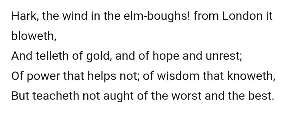 Excerpt from The Message of the March Wind by William Morris 

Hark, the wind in the elm-boughs! from London it bloweth,
And telleth of gold, and of hope and unrest;
Of power that helps not; of wisdom that knoweth,
But teacheth not aught of the worst and the best.