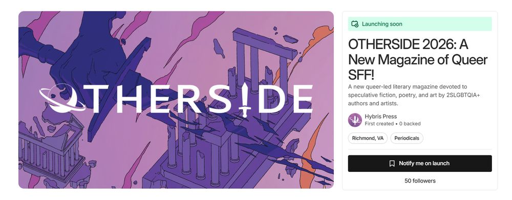 Screenshot of OTHERSIDE's Kickstarter pre-launch page. On the left is our banner art with our banner OTHERSIDE logo. On the right the text says: Launching soon. OTHERSIDE 2026: A New Magazine of Queer SFF! A new queer-led literary magazine devoted to speculative fiction, poetry, and art by 2SLGBTQIA+ authors and artists. Below that it says Notify me on launch and 50 followers, which is a huge milestone to hit on the first day of pre-launch!