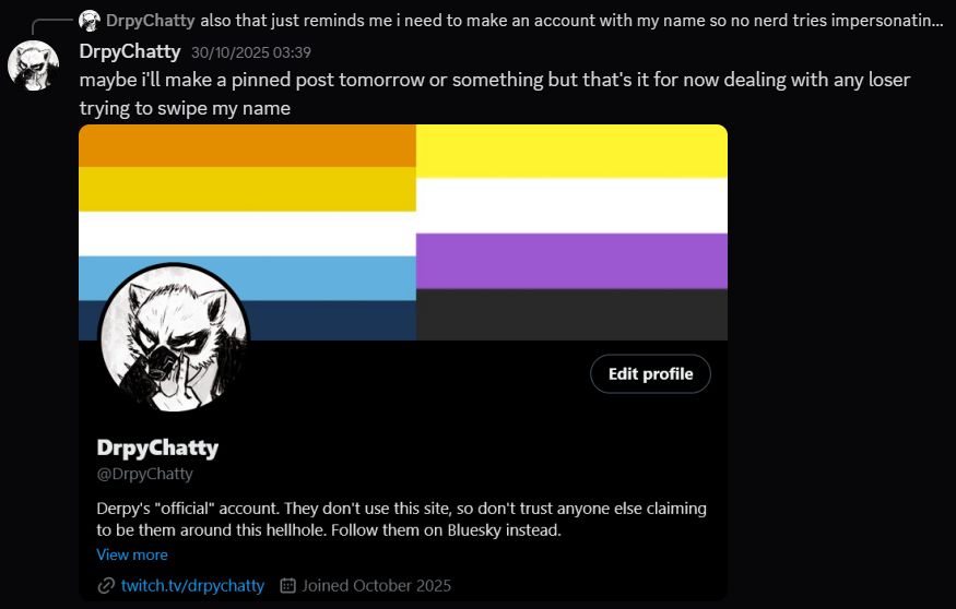 A screenshot of Derpy on their Discord account. Here, they're replying to a previous message with an image of their Twitter account filled in after concern about a potential impersonator down the line, forcing their hand to make an account.

In that image, we have the following text under Derpy's Twitter bio: "Derpy's 'official' account. They don't use this site, so don't trust anyone else claiming to be them around this hellhole. Follow them on Bluesky instead."