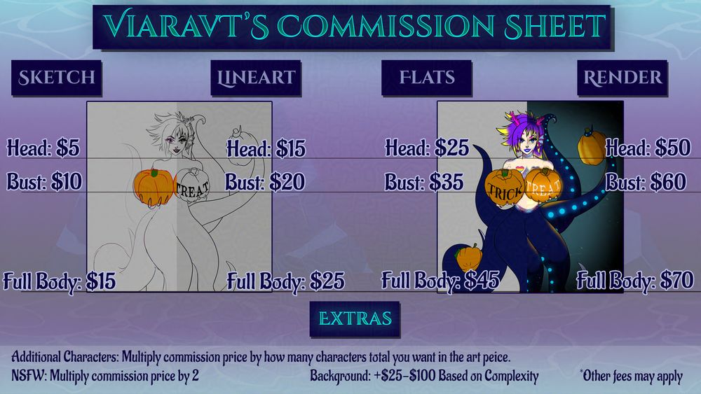 Viara's Commission Sheet. Prices are as follows:
Sketch (head): $5
Sketch (bust): $10
Sketch (full body): $15
Lineart (head): $15
Lineart (bust): $20
Lineart (full body): $25
Flat colors (head): $25
Flat colors (bust): $35
Flat colors (full body): $45
Fully rendered (head): $50
Fully rendered (head): $60
Fully rendered (head): $70

Extras:
Additional Characters: Multiply commission price by how many characters total you want in the art piece.
NSFW: Multiply commission price by 2
Background: +$25-$100 Based on Complexity
*Other fees may apply