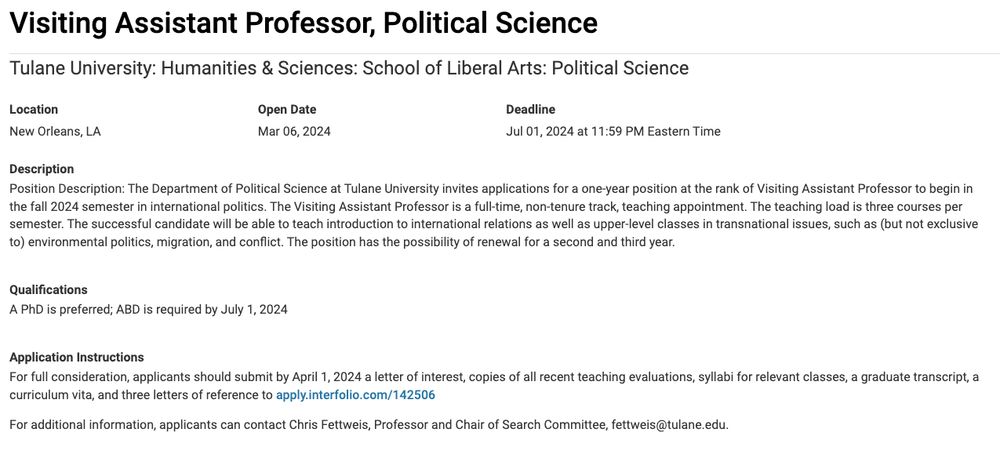 Visiting Assistant Professor, Political Science
Tulane University: Humanities & Sciences: School of Liberal Arts: Political Science
Location:  New Orleans, LA

Deadline: Jul 01, 2024 at 11:59 PM Eastern Time

Position Description: The Department of Political Science at Tulane University invites applications for a one-year position at the rank of Visiting Assistant Professor to begin in the fall 2024 semester in international politics. The Visiting Assistant Professor is a full-time, non-tenure track, teaching appointment. The teaching load is three courses per semester. The successful candidate will be able to teach introduction to international relations as well as upper-level classes in transnational issues, such as (but not exclusive to) environmental politics, migration, and conflict. The position has the possibility of renewal for a second and third year.