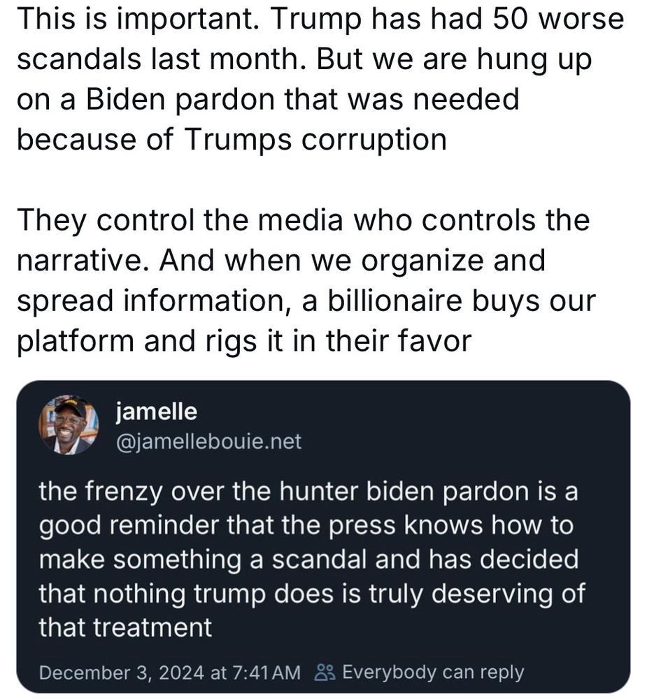 This is important. Trump has had 50 worse scandals last month. But we are hung up on a Biden pardon that was needed because of Trumps corruption They control the media who controls the narrative. And when we organize and spread information, a billionaire buys our platform and rigs it in their favor jamelle @jamellebouie.net the frenzy over the hunter biden pardon is a good reminder that the press knows how to make something a scandal and has decided that nothing trump does is truly deserving of that treatment