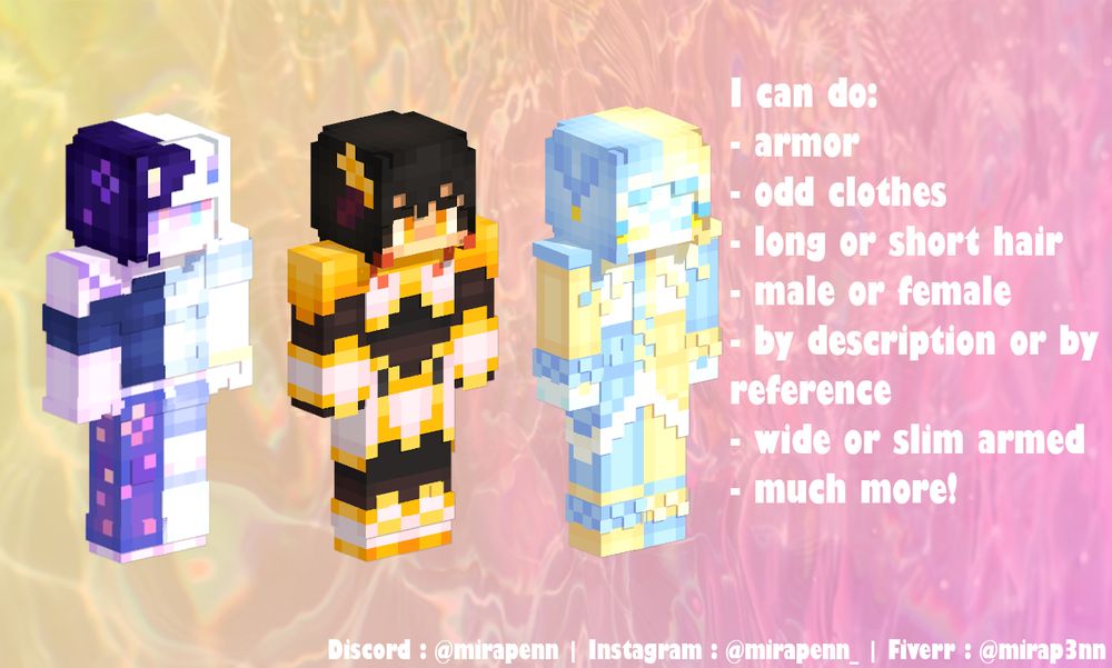 A continuation of the advertisement including three examples of minecraft skins I have made. The text reads, “I can do: armor, odd clothes, long or short hair, male or female, by description or by reference, wide or slim armed, much more!” My socials are again included at the bottom.