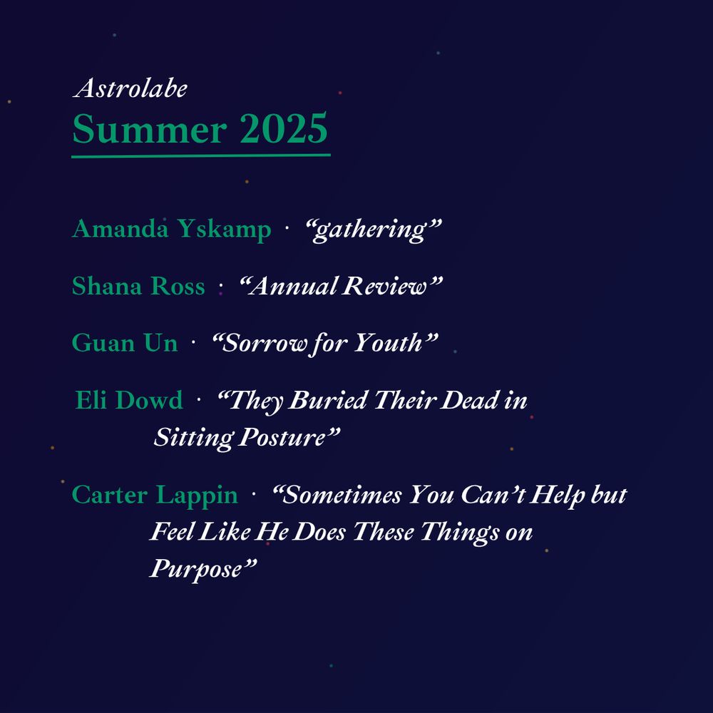 Astrolabe
Summer 2025
---

Amanda Yskamp - "Gathering"
Shana Ross - "Annual Review"
Guan Un - "Sorrow for Youth"
Eli Dowd - "They Buried Their Dead in Sitting Posture"
Carter Lappin - "Sometimes You Can't Help but Feel Like He Does These Things on Purpose"