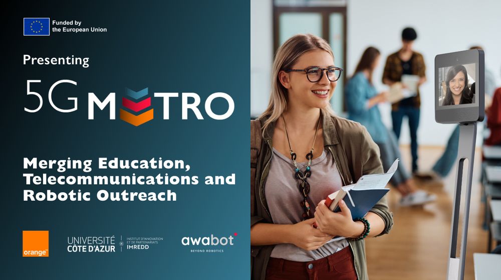 In the right of the image, a female student holding notebooks is seen interacting with a fellow student through a telepresence robot. A telepresence robot is like a tablet on wheels, with a screen equipped with a camera, microphone and navigation equipment. The remote student's face is visible on the screen. On the left of the image, there is the logo indicating that the project is funded by the European Union, the logo for the 5G Metro projet, the project's acronym (Merging Education, Telecommunications and Robotic Outreach) and the logos of the partners : Orange, Université Côte d'Azur - IMREDD and Awabot.