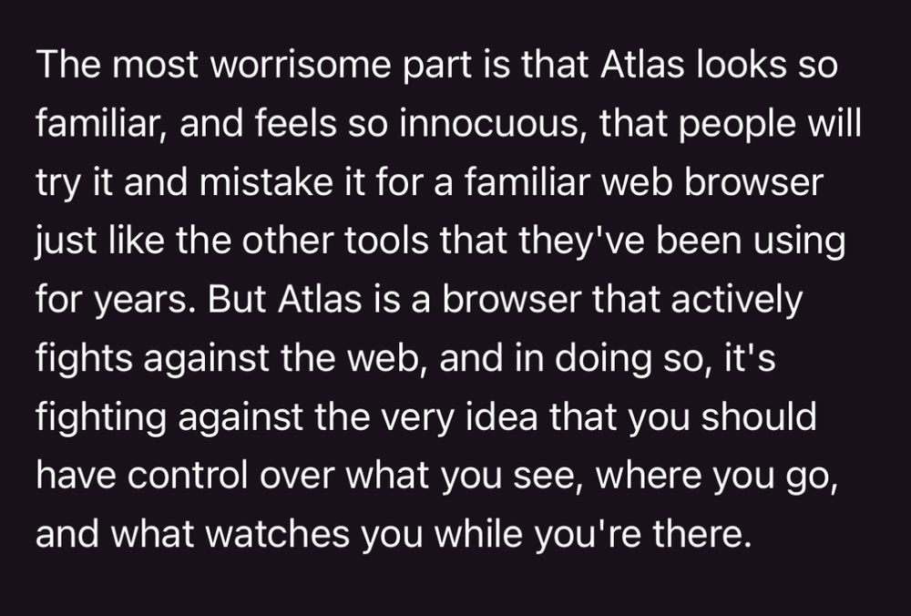 The most worrisome part is that Atlas looks so familiar, and feels so innocuous, that people will try it and mistake it for a familiar web browser just like the other tools that they've been using for years. But Atlas is a browser that actively fights against the web, and in doing so, it's fighting against the very idea that you should have control over what you see, where you go, and what watches you while you're there.