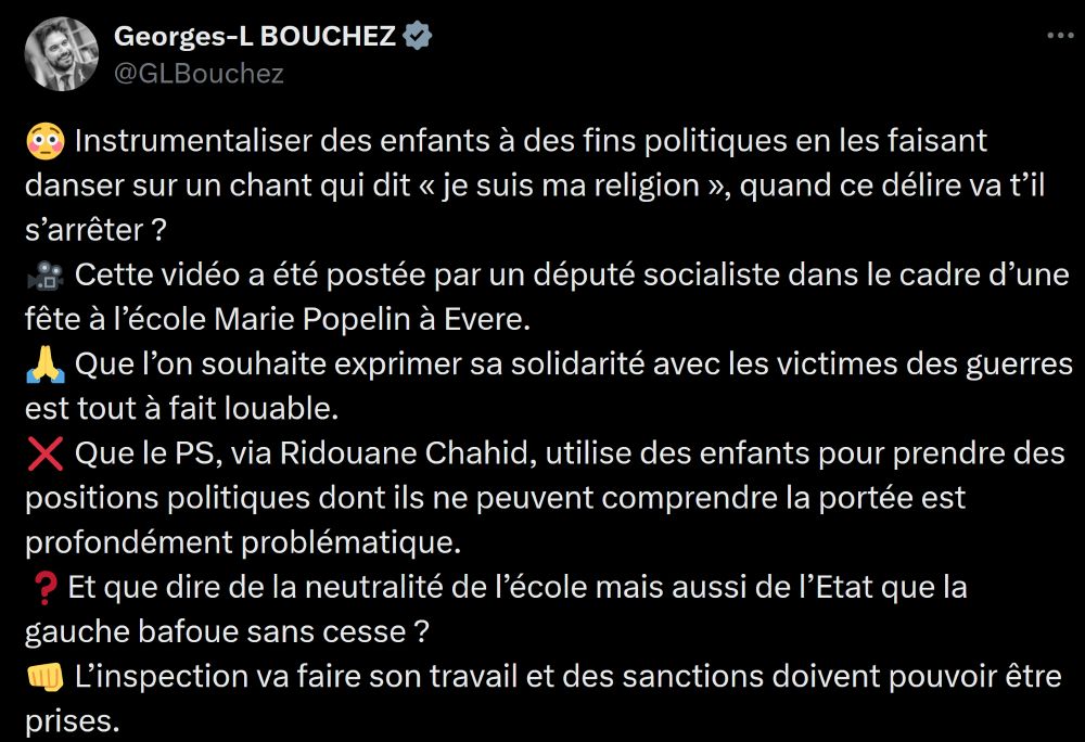 Tweet de Georges-Louis Bouchez ponctué d'emojis avant chaque nouveau paragraphe
Corps du tweet:
😳 Instrumentaliser des enfants à des fins politiques en les faisant danser sur un chant qui dit « je suis ma religion », quand ce délire va t’il s’arrêter ?
🎥 Cette vidéo a été postée par un député socialiste dans le cadre d’une fête à l’école Marie Popelin à Evere.
🙏 Que l’on souhaite exprimer sa solidarité avec les victimes des guerres est tout à fait louable. 
❌ Que le PS, via Ridouane Chahid, utilise des enfants pour prendre des positions politiques dont ils ne peuvent comprendre la portée est profondément problématique.
❓Et que dire de la neutralité de l’école mais aussi de l’Etat que la gauche bafoue sans cesse ?
👊 L’inspection va faire son travail et des sanctions doivent pouvoir être prises.
#PresidenceMR #fierdetreliberal #LAvenirSEclaire