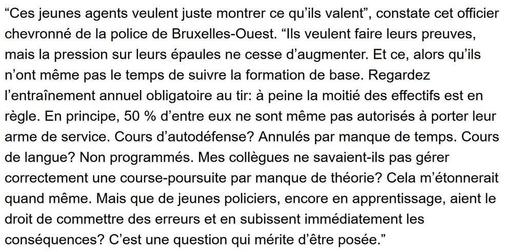 Extrait d'un article de 7sur7.be sur la mort de Fabian, 11 ans, à Ganshoren lundi dernier. Citation d'un policier anonyme.
"Ces jeunes agents veulent juste montrer ce qu’ils valent”, constate cet officier chevronné de la police de Bruxelles-Ouest. “Ils veulent faire leurs preuves, mais la pression sur leurs épaules ne cesse d’augmenter. Et ce, alors qu’ils n’ont même pas le temps de suivre la formation de base. Regardez l’entraînement annuel obligatoire au tir: à peine la moitié des effectifs est en règle. En principe, 50 % d’entre eux ne sont même pas autorisés à porter leur arme de service. Cours d’autodéfense? Annulés par manque de temps. Cours de langue? Non programmés. Mes collègues ne savaient-ils pas gérer correctement une course-poursuite par manque de théorie? Cela m’étonnerait quand même. Mais que de jeunes policiers, encore en apprentissage, aient le droit de commettre des erreurs et en subissent immédiatement les conséquences? C’est une question qui mérite d’être posée.”