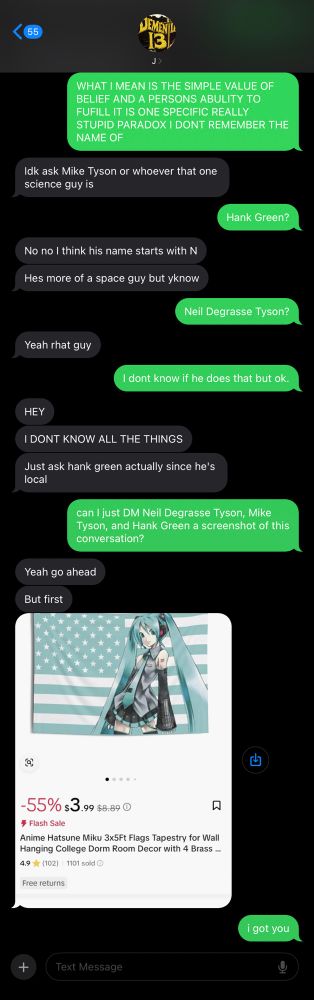 A text conversation. Transcription of the screenshot taken mid conversation. Spelling and grammar errors (mostly) corrected for clarity. Just know that the grammar is bad. It probably still is.

Green Guy (me): *Text in all caps, indicating screaming* What I mean is that the simple concept of belief and a person’s ability to fulfill it Is one of those stupid paradoxes I don’t remember the name of.
Grey Guy (GG): I don’t know, ask Mike Tyson or whoever that one science guy is.

Note. GG is remembering Neil Degrasse Tyson’s last name, but not the first, causing him to confuse him with Mike Tyson, as they share a last name.

Statement continued. Me: Hank Green? 

Note. I mistakenly asume he is talking about Mike Tyson as well as a science guy he does not remember the name of. I assumed the “one science guy” he is referring to is Hank Green. 

Statement continued. GG: No no, I think his name starts with an N.
GG: Hes more of a space guy but you know what I mean
Me: Neil Degrasse Tyson?
GG: Yeah, that guy.
Me: I don’t know if he does that, but ok.
GG: Hey, I don’t know all of these things!
GG: Actually, just ask Hank Green because he’s local. 

Note. GG is referring to the fact that himself Hank Green and I all live in the same state, however this statement is irrelevant, due to me not contacting either of the science guys in person, rather doing so digitally. Thus, proximity would not of importance in this situation.

Statement continued. Me: May I just DM (digital message) Neil Degrasse Tyson, Mike Tyson, and Hank Green a screenshot of this conversation?

Note. I only really use Bluesky and Mike Tyson does not use Bluesky so instead I have supplemented him with an @ belonging to no one but containing his name

Statement continued. GG: Yeah, go ahead, but first:
GG attaches an Image of the flag of The United States with its color changed to match virtual pop idol Hatsune Miku, who is herself taking up the most of the flag.
Me: I’ve got you.