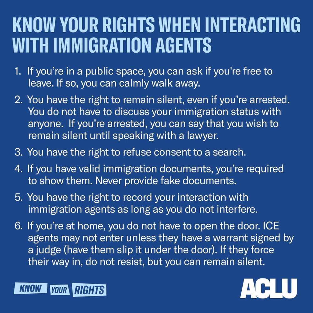 Know your rights when interacting with immigration agents
1. if you're in a public space, you can ask if you're free to leave. if so, you can calmly walk away.
2. you have the right to remain silent, even if you're arrested. you do not have to discuss your immigration status with anyone. if you're arrested, you can say that you wish to remain silent until speaking with a lawyer.
3. you have the right to refuse consent to a search.
4. if you have valid immigration documents, you're required to show them. never provide fake documents.
5. you have the right to record your interaction with immigration agents as long as you do not interefere.
6. if you're at home, you do not have to open the door. ice agents may not enter unless they have a warrant signed by a judge (have them slip it under the door). if they force their way in, do not resist, but you can remain silent.