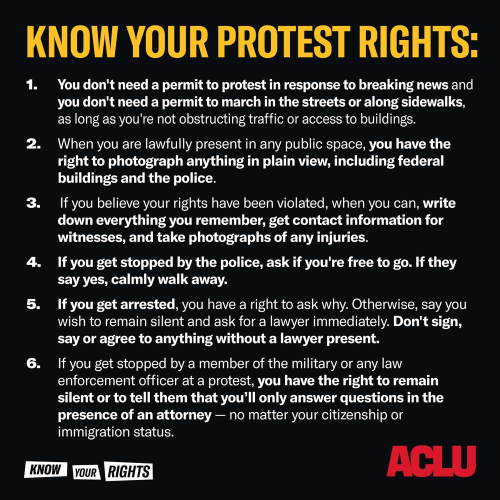 Know Your Protest Rights:
1. You don't need a permit to protest in response to breaking news and you don't need a permit to march in the streets along sidewalks, as long as you're not obstructing traffic or access to buildings.
2. When you are lawfully present in any public space, you have the right to photograph anything in plain view, including federal buildings and the police.
3. If you believe your rights have been violated, when you can, write down everything you remember, get contact information for witnesses, and take photographs of any injuries.
4. If you get stopped by the police, ask if you're free to go. If they say yes, calmly walk away.
5. If you get arrested, you have a right to ask why. Otherwise, say you wish to remain silent and ask for a lawyer immediately. Don't sign, say or agree to anything without a lawyer present.
6. If you get stopped by a member of the military or any law enforcement officer at a protest, you have the right to remain silent to tell them that you'll only answer questions in the presence of an attorney -- no matter your citizenship or immigration status. 
