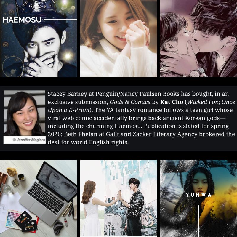 Stacey Barney at Penguin/Nancy Paulsen Books has acquired, in an exclusive submission, GODS & COMICS by international and NYT bestselling author Kat Cho (Wicked Fox, Once Upon a K-Prom). The YA fantasy romance follows a teen girl whose viral web comic accidentally brings back ancient Korean gods—including the charming Haemosu. Publication is slated for Spring 2026; Beth Phelan at Gallt and Zacker Literary Agency brokered the deal for world English rights.